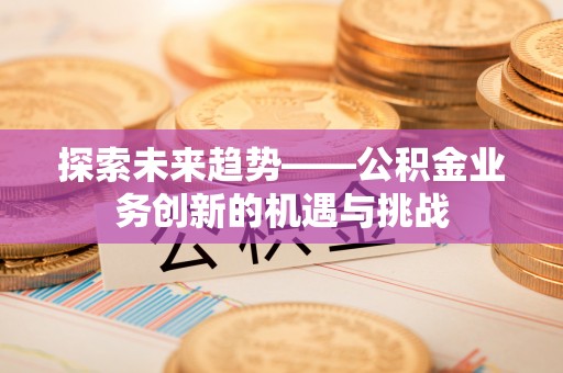 菏泽探索未来趋势——公积金业务创新的机遇与挑战