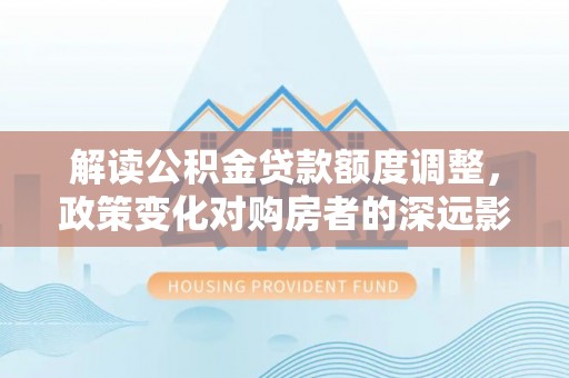 菏泽解读公积金贷款额度调整，政策变化对购房者的深远影响