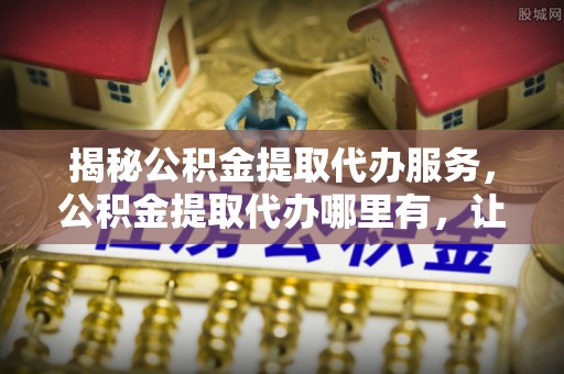 菏泽揭秘公积金提取代办服务，公积金提取代办哪里有，让你省时省心的解决方案