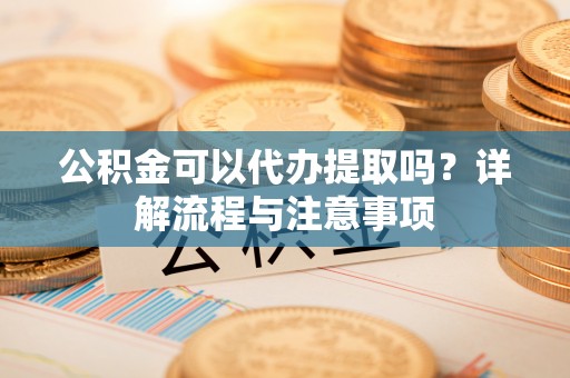 菏泽公积金可以代办提取吗？详解流程与注意事项