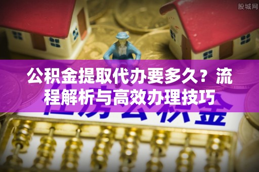 菏泽公积金提取代办要多久？流程解析与高效办理技巧