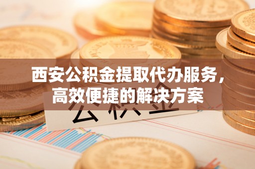 菏泽西安公积金提取代办服务，高效便捷的解决方案