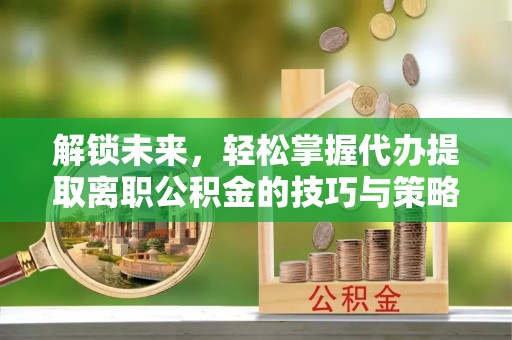 菏泽解锁未来，轻松掌握代办提取离职公积金的技巧与策略
