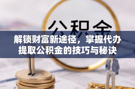 菏泽解锁财富新途径，掌握代办提取公积金的技巧与秘诀