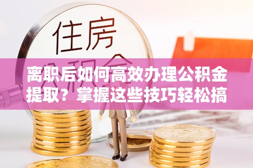 菏泽离职后如何高效办理公积金提取？掌握这些技巧轻松搞定