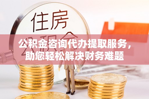 菏泽公积金咨询代办提取服务，助您轻松解决财务难题