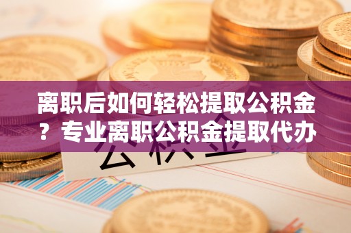 菏泽离职后如何轻松提取公积金？专业离职公积金提取代办服务指南
