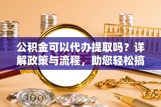 菏泽公积金可以代办提取吗？详解政策与流程，助您轻松搞定！