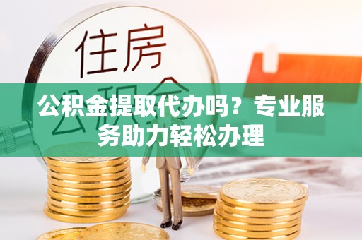菏泽公积金提取代办吗？专业服务助力轻松办理